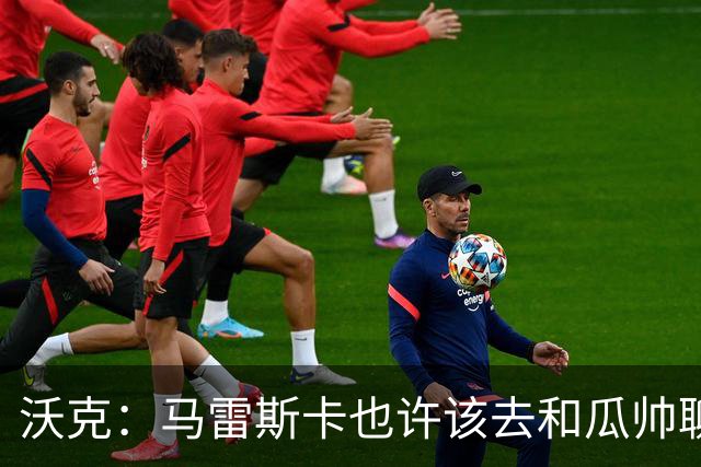 沃克：马雷斯卡也许该去和瓜帅聊聊，这能帮他更好无缝衔接球队